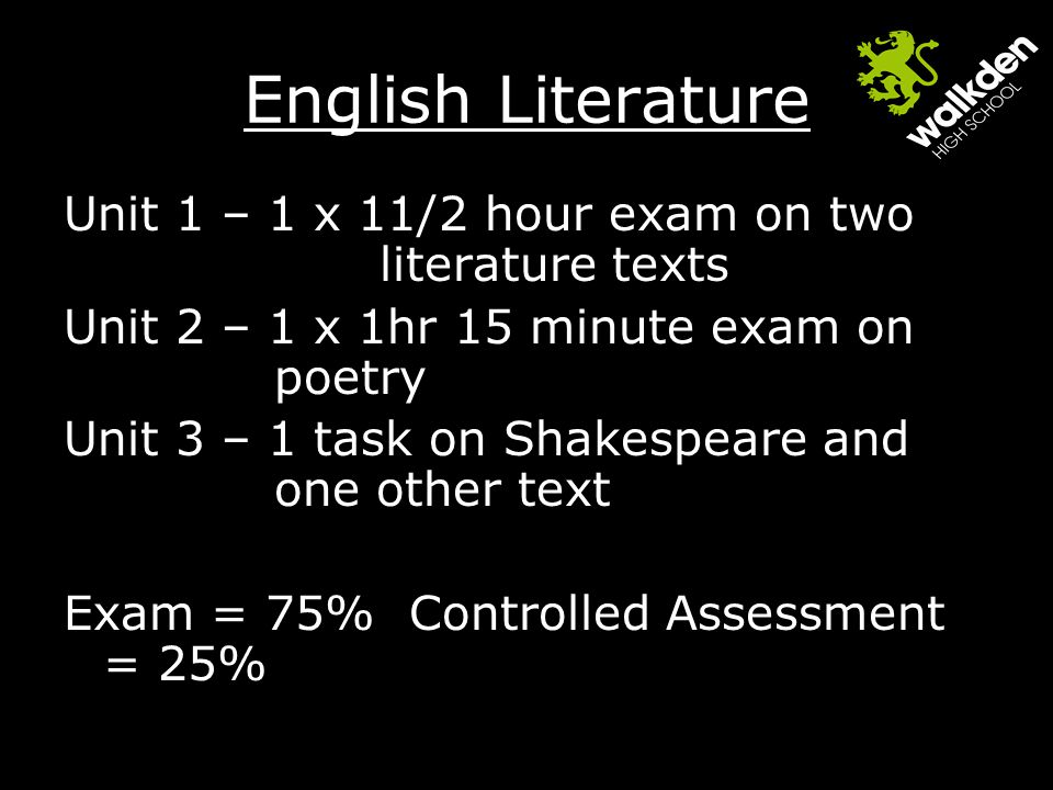 English Literature Unit 1 – 1 x 11/2 hour exam on two literature texts Unit 2 – 1 x 1hr 15 minute exam on poetry Unit 3 – 1 task on Shakespeare and one other text Exam = 75% Controlled Assessment = 25%