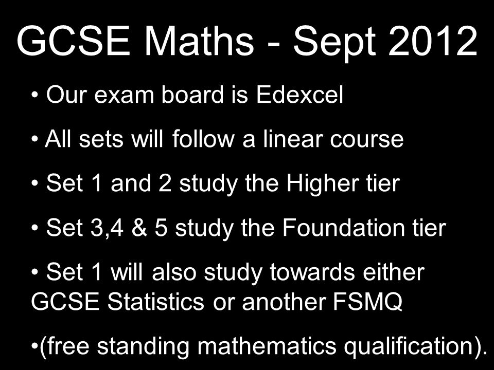 GCSE Maths - Sept 2012 Our exam board is Edexcel All sets will follow a linear course Set 1 and 2 study the Higher tier Set 3,4 & 5 study the Foundation tier Set 1 will also study towards either GCSE Statistics or another FSMQ (free standing mathematics qualification).