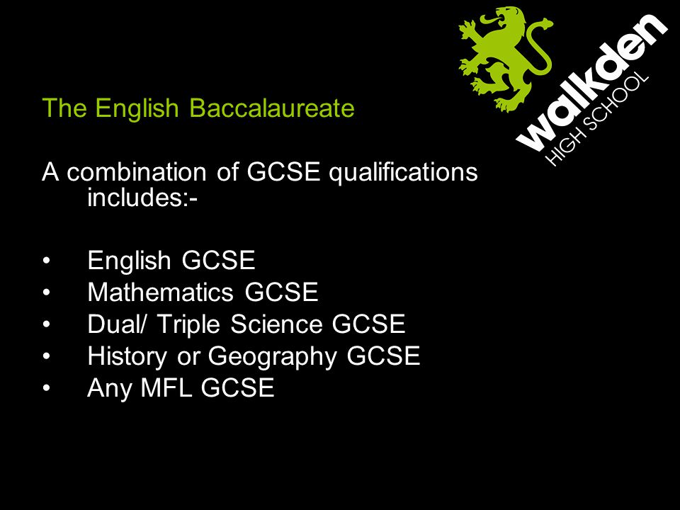 The English Baccalaureate A combination of GCSE qualifications includes:- English GCSE Mathematics GCSE Dual/ Triple Science GCSE History or Geography GCSE Any MFL GCSE