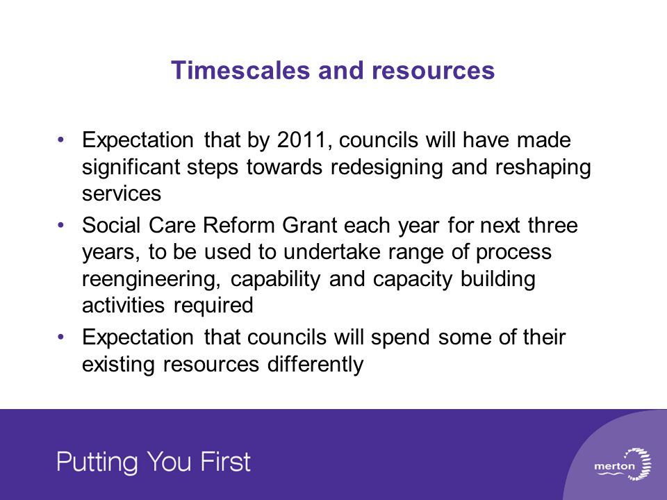 Timescales and resources Expectation that by 2011, councils will have made significant steps towards redesigning and reshaping services Social Care Reform Grant each year for next three years, to be used to undertake range of process reengineering, capability and capacity building activities required Expectation that councils will spend some of their existing resources differently