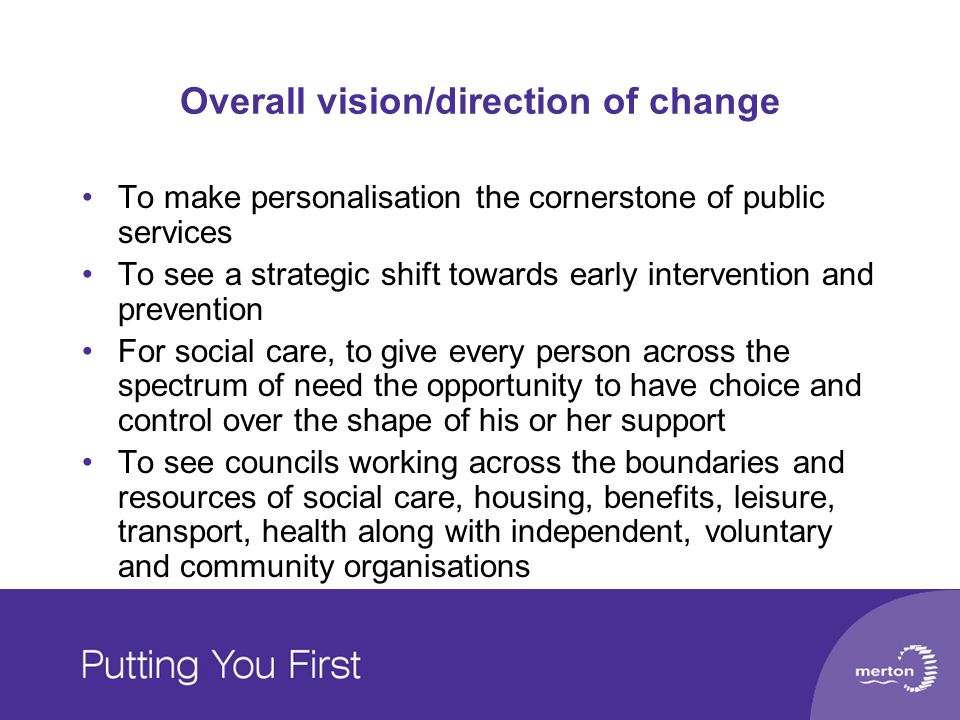 Overall vision/direction of change To make personalisation the cornerstone of public services To see a strategic shift towards early intervention and prevention For social care, to give every person across the spectrum of need the opportunity to have choice and control over the shape of his or her support To see councils working across the boundaries and resources of social care, housing, benefits, leisure, transport, health along with independent, voluntary and community organisations