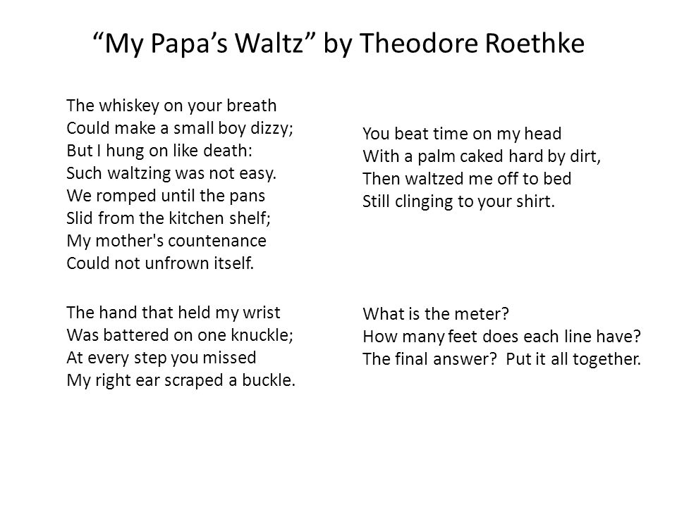 analysis of theodore roethke’s my papa’s My papa’s waltz analysis “my papa’s waltz” is a short poem by a modern american poet theodore roethke the poem was written in the 1940s and set in some earlier decade, and describes a scene from family life, when a tipsy father waltzes with his little son around the kitchen. analysis of theodore roethke’s my papa’s My papa’s waltz analysis “my papa’s waltz” is a short poem by a modern american poet theodore roethke the poem was written in the 1940s and set in some earlier decade, and describes a scene from family life, when a tipsy father waltzes with his little son around the kitchen.