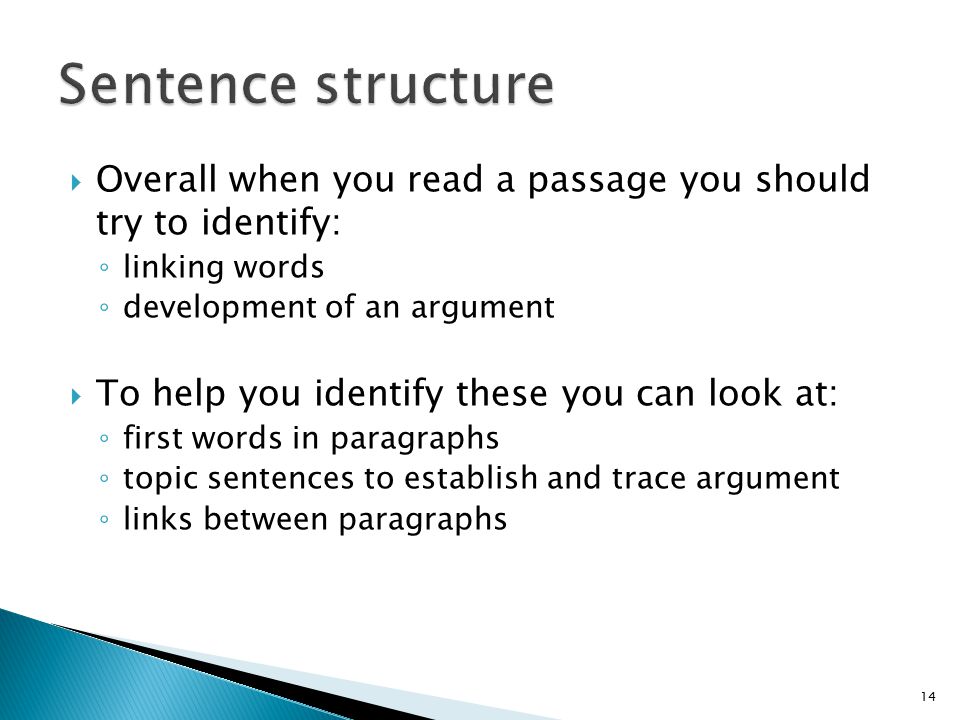  Overall when you read a passage you should try to identify: ◦ linking words ◦ development of an argument  To help you identify these you can look at: ◦ first words in paragraphs ◦ topic sentences to establish and trace argument ◦ links between paragraphs 14