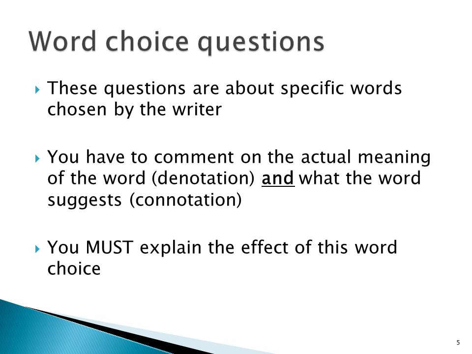  These questions are about specific words chosen by the writer  You have to comment on the actual meaning of the word (denotation) and what the word suggests (connotation)  You MUST explain the effect of this word choice 5