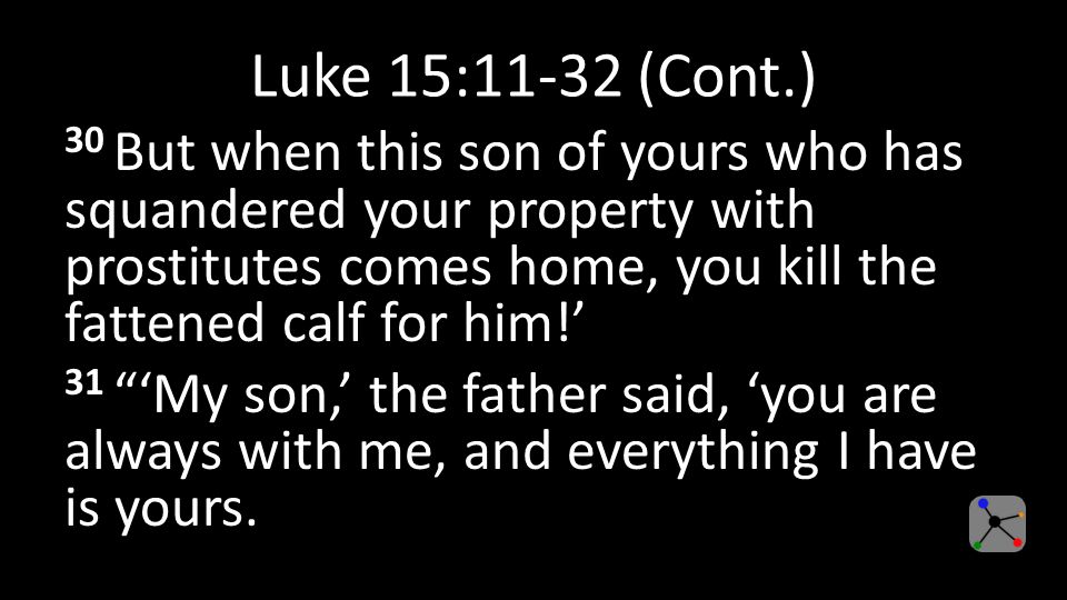 Luke 15:11-32 (Cont.) 30 But when this son of yours who has squandered your property with prostitutes comes home, you kill the fattened calf for him!’ 31 ‘My son,’ the father said, ‘you are always with me, and everything I have is yours.