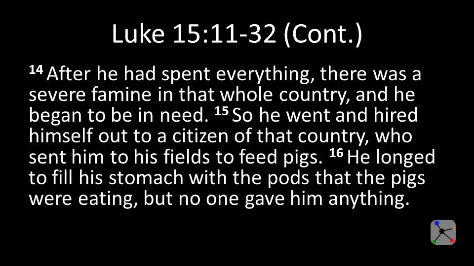 Luke 15:11-32 (Cont.) 14 After he had spent everything, there was a severe famine in that whole country, and he began to be in need.