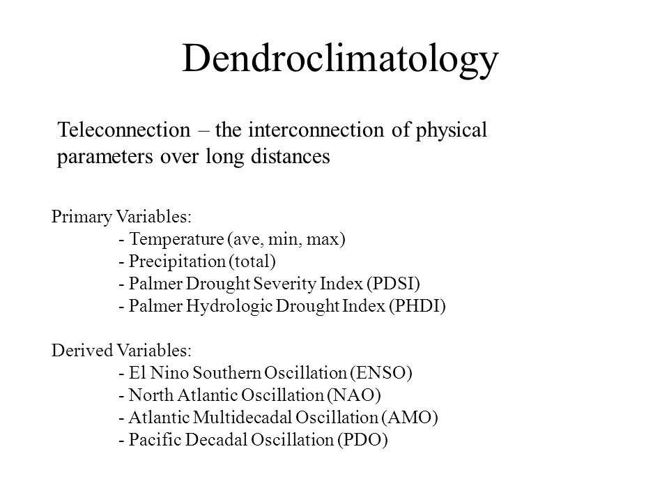 Dendroclimatology Primary Variables: - Temperature (ave, min, max) - Precipitation (total) - Palmer Drought Severity Index (PDSI) - Palmer Hydrologic Drought Index (PHDI) Derived Variables: - El Nino Southern Oscillation (ENSO) - North Atlantic Oscillation (NAO) - Atlantic Multidecadal Oscillation (AMO) - Pacific Decadal Oscillation (PDO) Teleconnection – the interconnection of physical parameters over long distances