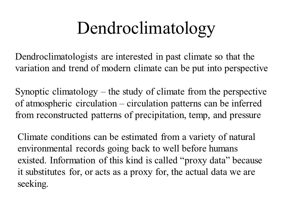 Dendroclimatologists are interested in past climate so that the variation and trend of modern climate can be put into perspective Synoptic climatology – the study of climate from the perspective of atmospheric circulation – circulation patterns can be inferred from reconstructed patterns of precipitation, temp, and pressure Climate conditions can be estimated from a variety of natural environmental records going back to well before humans existed.