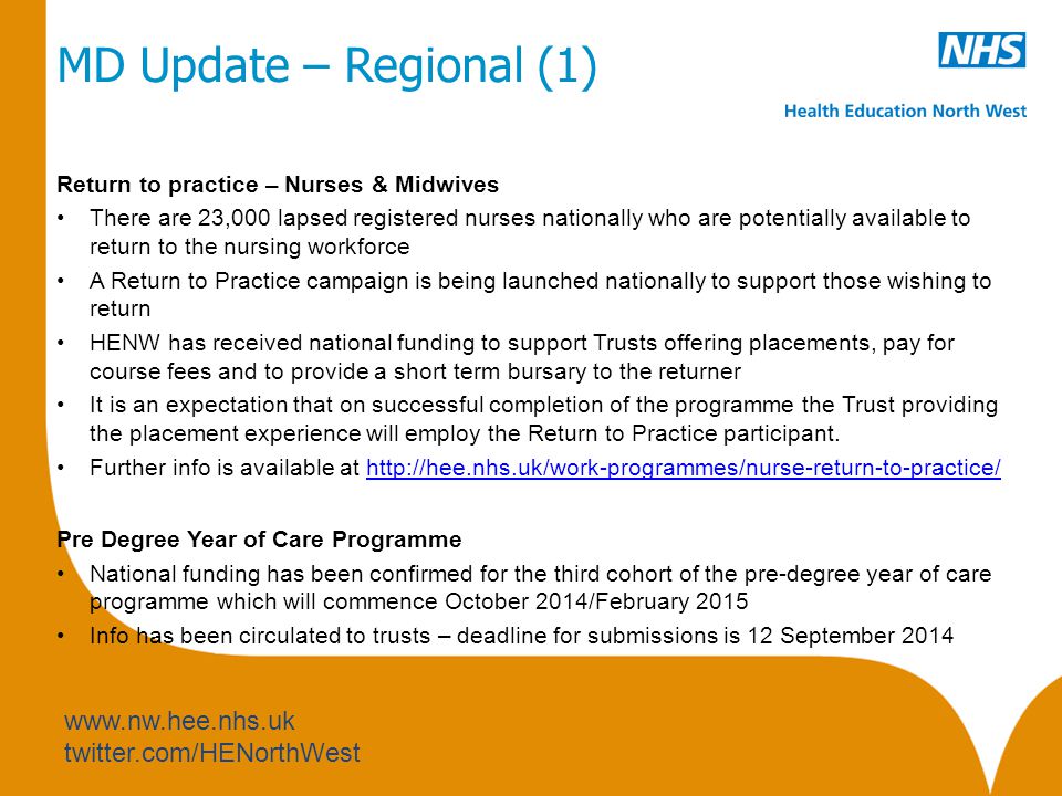 twitter.com/HENorthWest MD Update – Regional (1) Return to practice – Nurses & Midwives There are 23,000 lapsed registered nurses nationally who are potentially available to return to the nursing workforce A Return to Practice campaign is being launched nationally to support those wishing to return HENW has received national funding to support Trusts offering placements, pay for course fees and to provide a short term bursary to the returner It is an expectation that on successful completion of the programme the Trust providing the placement experience will employ the Return to Practice participant.