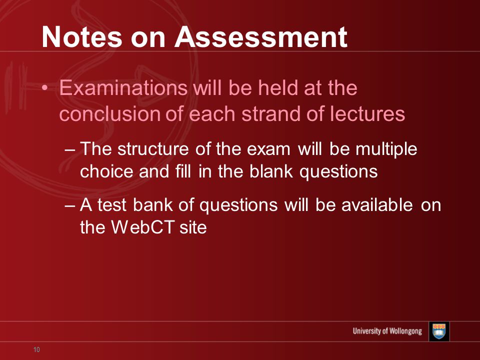 10 Notes on Assessment Examinations will be held at the conclusion of each strand of lectures –The structure of the exam will be multiple choice and fill in the blank questions –A test bank of questions will be available on the WebCT site