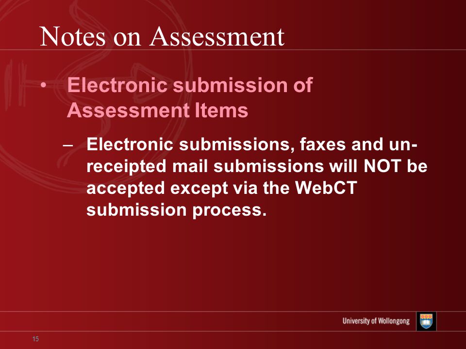 15 Notes on Assessment Electronic submission of Assessment Items –Electronic submissions, faxes and un- receipted mail submissions will NOT be accepted except via the WebCT submission process.