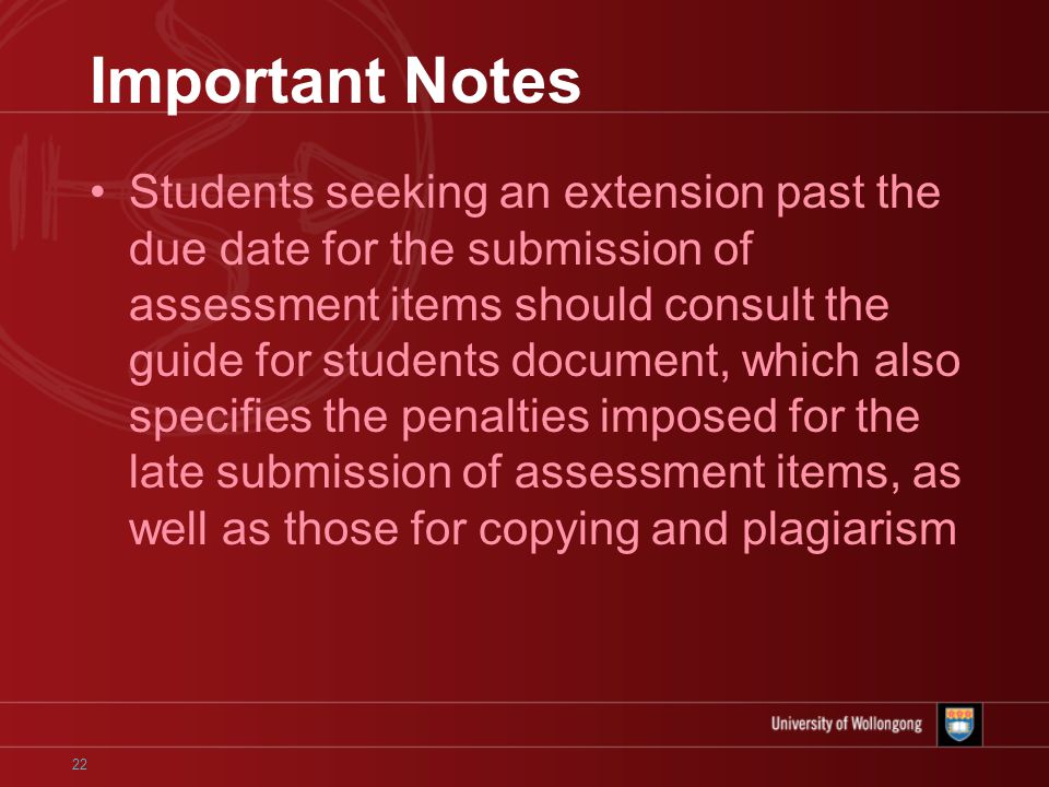 22 Important Notes Students seeking an extension past the due date for the submission of assessment items should consult the guide for students document, which also specifies the penalties imposed for the late submission of assessment items, as well as those for copying and plagiarism