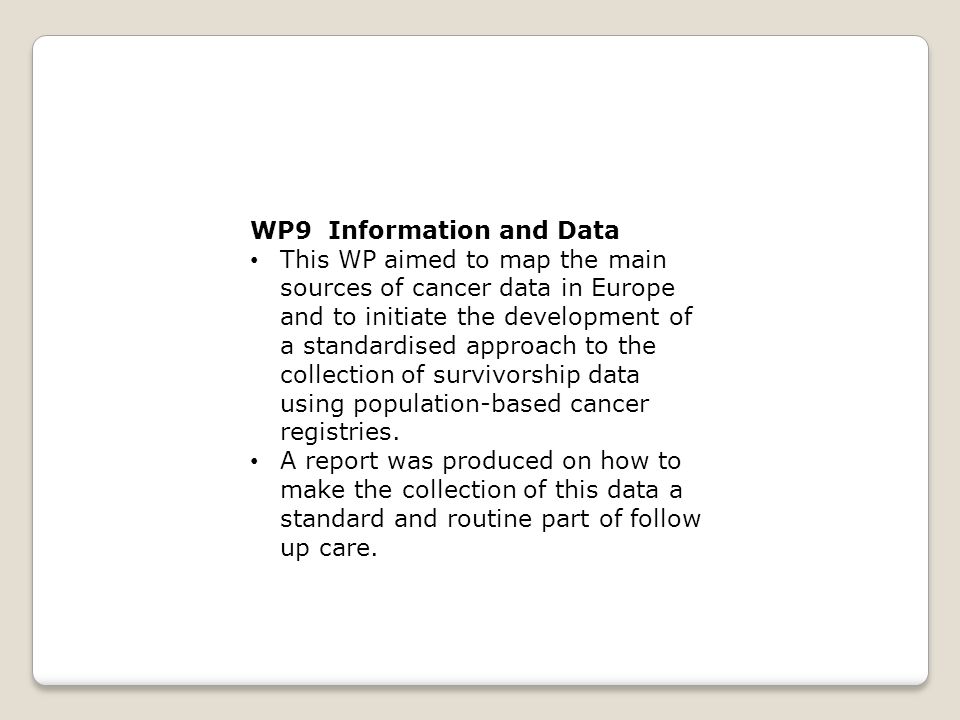 WP9 Information and Data This WP aimed to map the main sources of cancer data in Europe and to initiate the development of a standardised approach to the collection of survivorship data using population-based cancer registries.