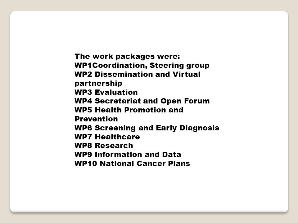 The work packages were: WP1Coordination, Steering group WP2 Dissemination and Virtual partnership WP3 Evaluation WP4 Secretariat and Open Forum WP5 Health Promotion and Prevention WP6 Screening and Early Diagnosis WP7 Healthcare WP8 Research WP9 Information and Data WP10 National Cancer Plans