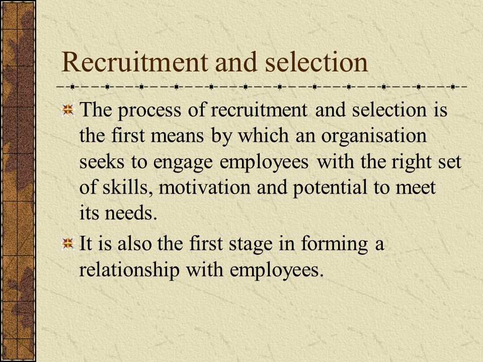 Recruitment and selection The process of recruitment and selection is the first means by which an organisation seeks to engage employees with the right set of skills, motivation and potential to meet its needs.