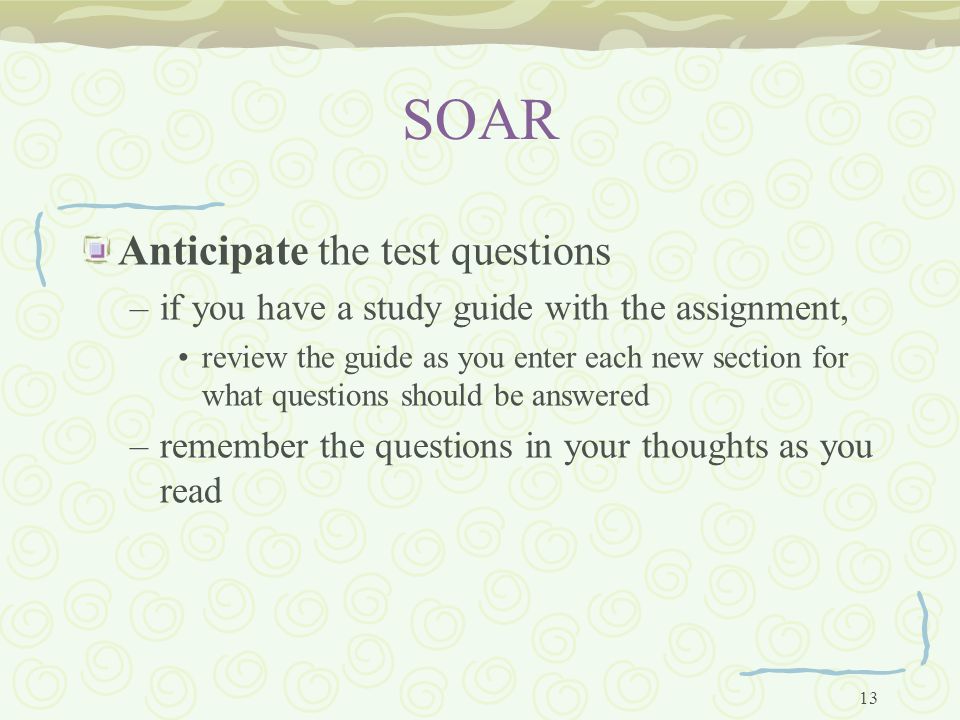 13 SOAR Anticipate the test questions –if you have a study guide with the assignment, review the guide as you enter each new section for what questions should be answered –remember the questions in your thoughts as you read