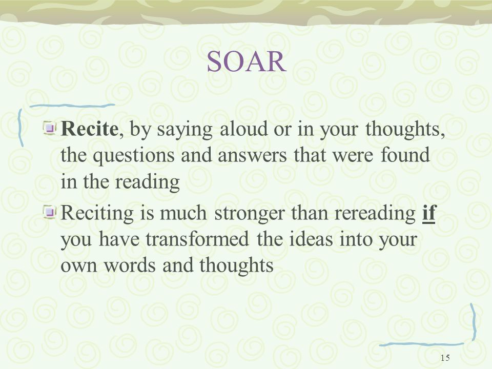 15 SOAR Recite, by saying aloud or in your thoughts, the questions and answers that were found in the reading Reciting is much stronger than rereading if you have transformed the ideas into your own words and thoughts