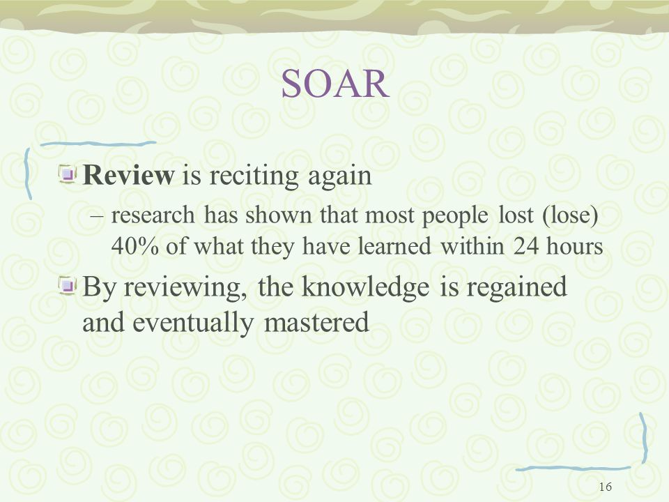 16 SOAR Review is reciting again –research has shown that most people lost (lose) 40% of what they have learned within 24 hours By reviewing, the knowledge is regained and eventually mastered
