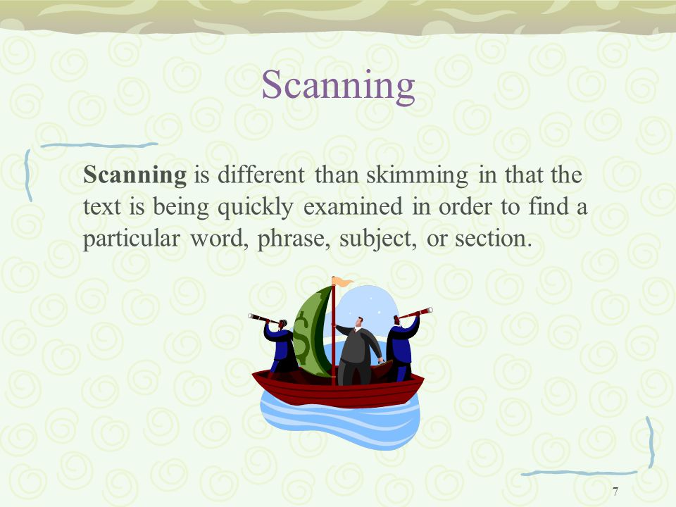 7 Scanning Scanning is different than skimming in that the text is being quickly examined in order to find a particular word, phrase, subject, or section.