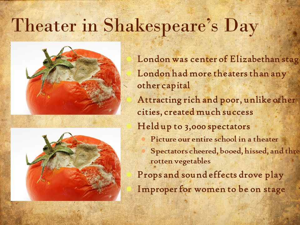 6 5/3/2015 London was center of Elizabethan stage London had more theaters than any other capital Attracting rich and poor, unlike other cities, created much success Held up to 3,000 spectators Picture our entire school in a theater Spectators cheered, booed, hissed, and threw rotten vegetables Props and sound effects drove play Improper for women to be on stage Theater in Shakespeare’s Day