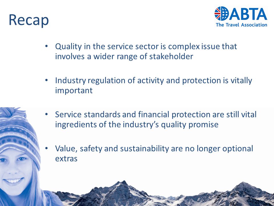 Recap Quality in the service sector is complex issue that involves a wider range of stakeholder Industry regulation of activity and protection is vitally important Service standards and financial protection are still vital ingredients of the industry’s quality promise Value, safety and sustainability are no longer optional extras
