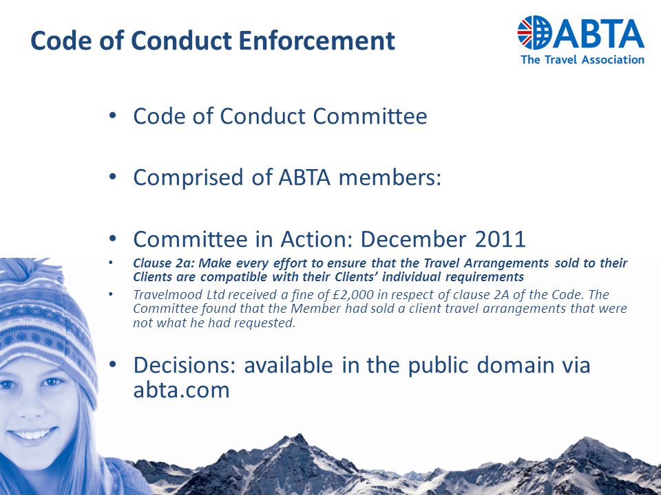 Code of Conduct Enforcement Code of Conduct Committee Comprised of ABTA members: Committee in Action: December 2011 Clause 2a: Make every effort to ensure that the Travel Arrangements sold to their Clients are compatible with their Clients’ individual requirements Travelmood Ltd received a fine of £2,000 in respect of clause 2A of the Code.