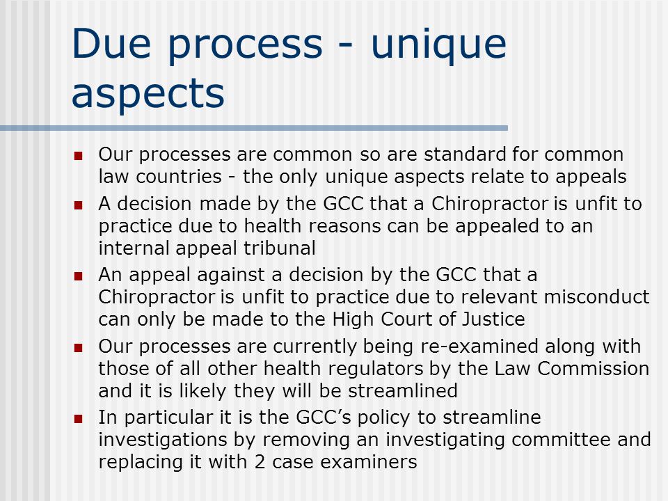 Due process - unique aspects Our processes are common so are standard for common law countries - the only unique aspects relate to appeals A decision made by the GCC that a Chiropractor is unfit to practice due to health reasons can be appealed to an internal appeal tribunal An appeal against a decision by the GCC that a Chiropractor is unfit to practice due to relevant misconduct can only be made to the High Court of Justice Our processes are currently being re-examined along with those of all other health regulators by the Law Commission and it is likely they will be streamlined In particular it is the GCC’s policy to streamline investigations by removing an investigating committee and replacing it with 2 case examiners