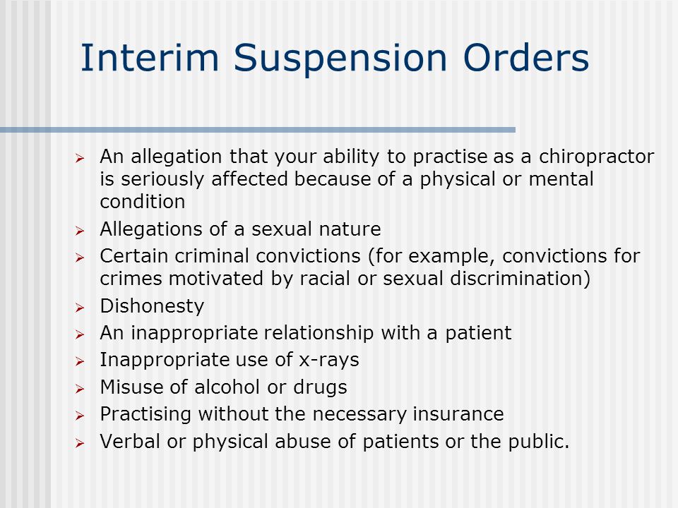 Interim Suspension Orders  An allegation that your ability to practise as a chiropractor is seriously affected because of a physical or mental condition  Allegations of a sexual nature  Certain criminal convictions (for example, convictions for crimes motivated by racial or sexual discrimination)  Dishonesty  An inappropriate relationship with a patient  Inappropriate use of x-rays  Misuse of alcohol or drugs  Practising without the necessary insurance  Verbal or physical abuse of patients or the public.