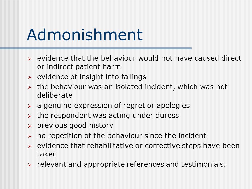 Admonishment  evidence that the behaviour would not have caused direct or indirect patient harm  evidence of insight into failings  the behaviour was an isolated incident, which was not deliberate  a genuine expression of regret or apologies  the respondent was acting under duress  previous good history  no repetition of the behaviour since the incident  evidence that rehabilitative or corrective steps have been taken  relevant and appropriate references and testimonials.