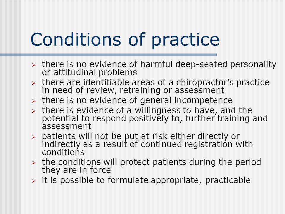 Conditions of practice  there is no evidence of harmful deep-seated personality or attitudinal problems  there are identifiable areas of a chiropractor’s practice in need of review, retraining or assessment  there is no evidence of general incompetence  there is evidence of a willingness to have, and the potential to respond positively to, further training and assessment  patients will not be put at risk either directly or indirectly as a result of continued registration with conditions  the conditions will protect patients during the period they are in force  it is possible to formulate appropriate, practicable