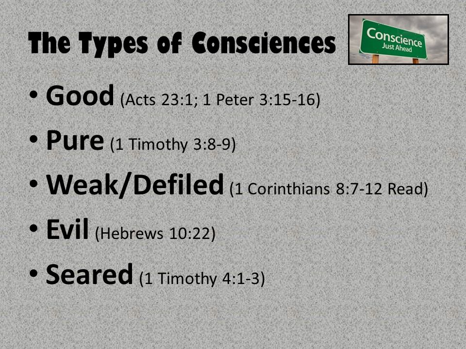 The Types of Consciences Good (Acts 23:1; 1 Peter 3:15-16) Pure (1 Timothy 3:8-9) Weak/Defiled (1 Corinthians 8:7-12 Read) Evil (Hebrews 10:22) Seared (1 Timothy 4:1-3)
