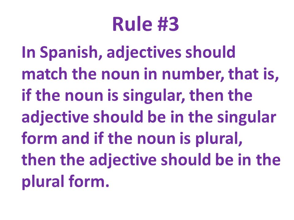 Rule #3 In Spanish, adjectives should match the noun in number, that is, if the noun is singular, then the adjective should be in the singular form and if the noun is plural, then the adjective should be in the plural form.