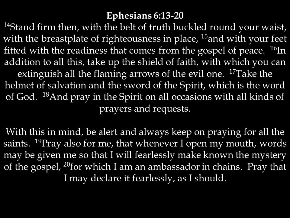 Ephesians 6: Stand firm then, with the belt of truth buckled round your waist, with the breastplate of righteousness in place, 15 and with your feet fitted with the readiness that comes from the gospel of peace.