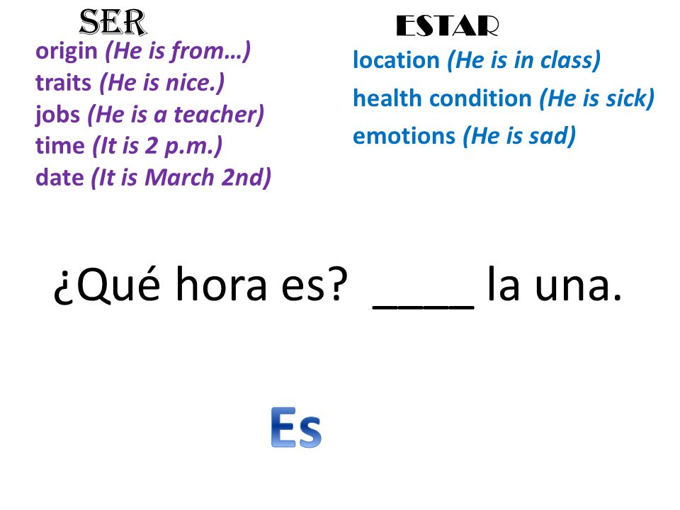 origin (He is from…) traits (He is nice.) jobs (He is a teacher) time (It is 2 p.m.) date (It is March 2nd) location (He is in class) health condition (He is sick) emotions (He is sad) SER ESTAR ¿Qué hora es.