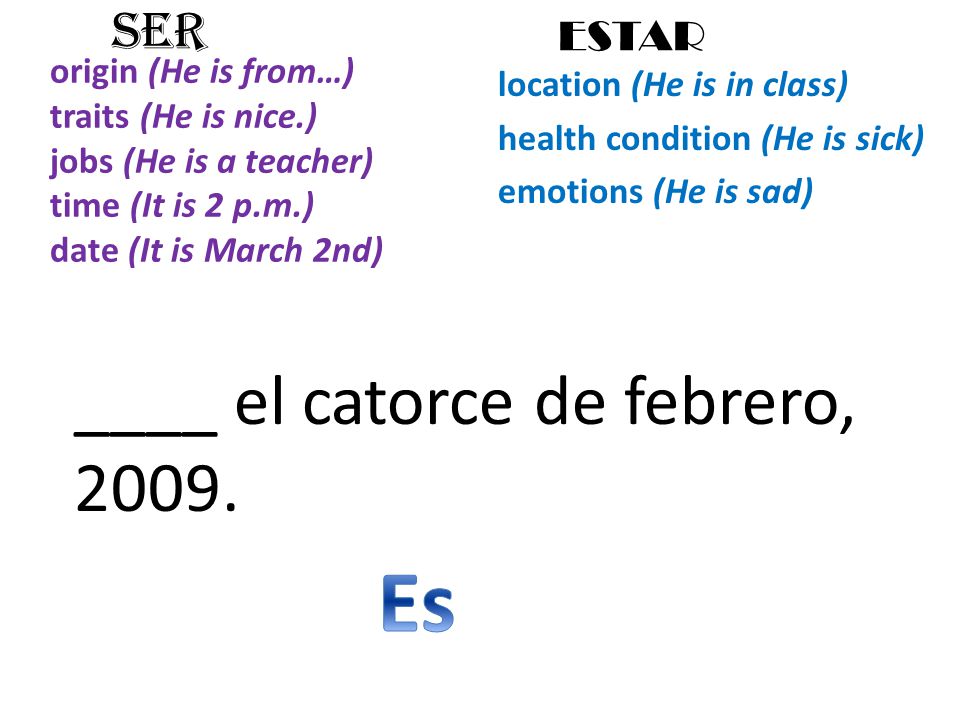 origin (He is from…) traits (He is nice.) jobs (He is a teacher) time (It is 2 p.m.) date (It is March 2nd) location (He is in class) health condition (He is sick) emotions (He is sad) SER ESTAR ____ el catorce de febrero, 2009.