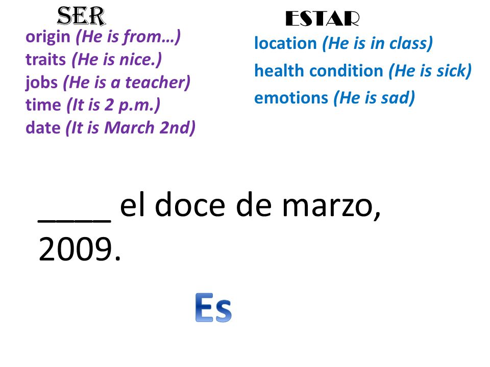 origin (He is from…) traits (He is nice.) jobs (He is a teacher) time (It is 2 p.m.) date (It is March 2nd) location (He is in class) health condition (He is sick) emotions (He is sad) SER ESTAR ____ el doce de marzo, 2009.