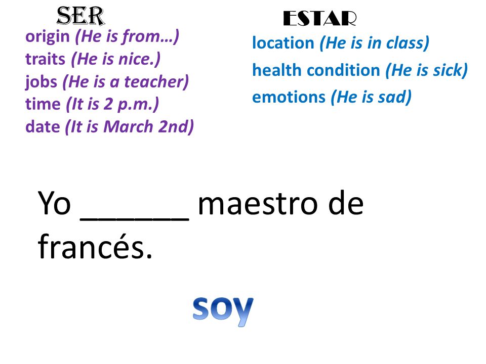 origin (He is from…) traits (He is nice.) jobs (He is a teacher) time (It is 2 p.m.) date (It is March 2nd) location (He is in class) health condition (He is sick) emotions (He is sad) SER ESTAR Yo ______ maestro de francés.