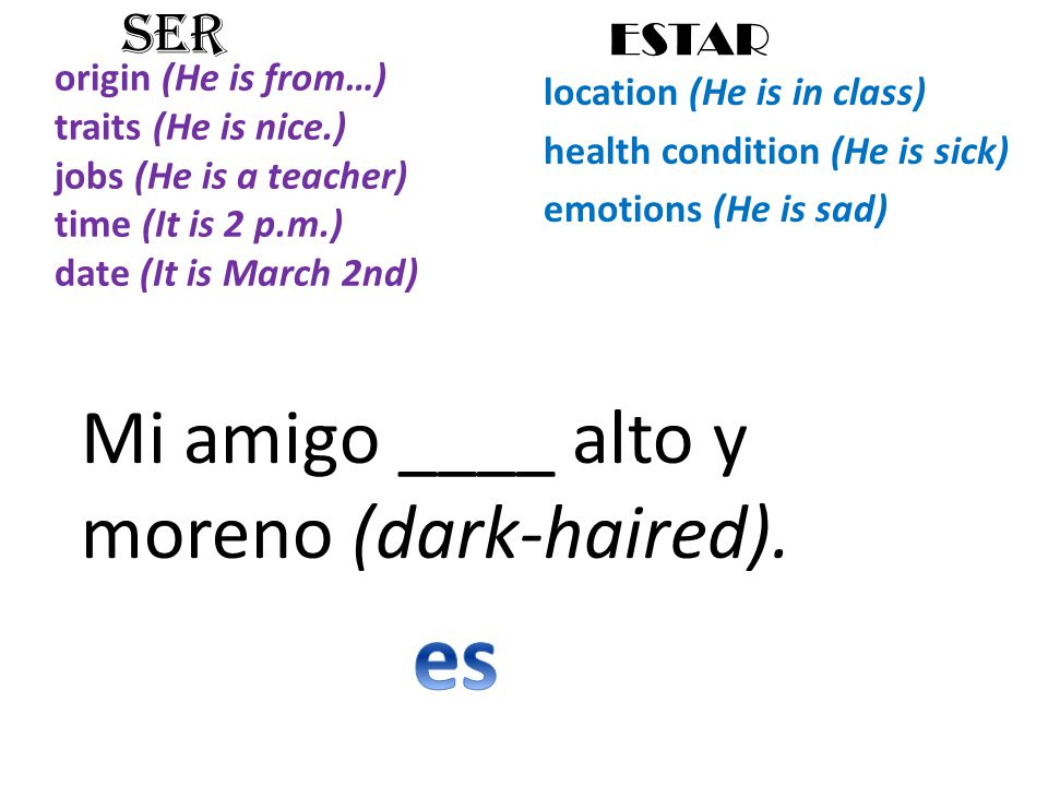 origin (He is from…) traits (He is nice.) jobs (He is a teacher) time (It is 2 p.m.) date (It is March 2nd) location (He is in class) health condition (He is sick) emotions (He is sad) SER ESTAR Mi amigo ____ alto y moreno (dark-haired).