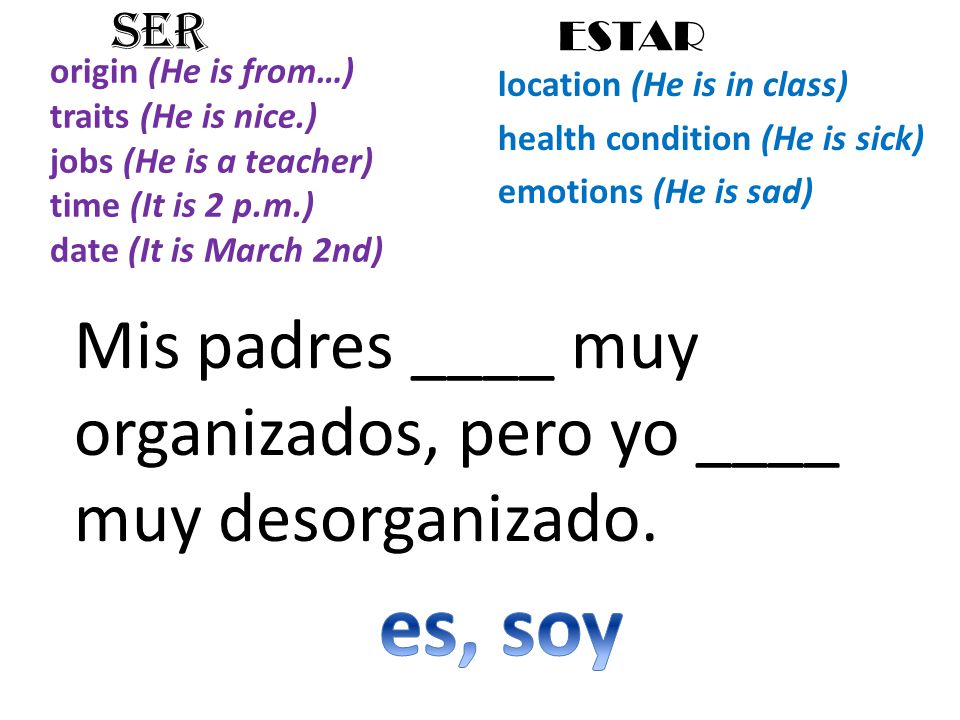 origin (He is from…) traits (He is nice.) jobs (He is a teacher) time (It is 2 p.m.) date (It is March 2nd) location (He is in class) health condition (He is sick) emotions (He is sad) SER ESTAR Mis padres ____ muy organizados, pero yo ____ muy desorganizado.