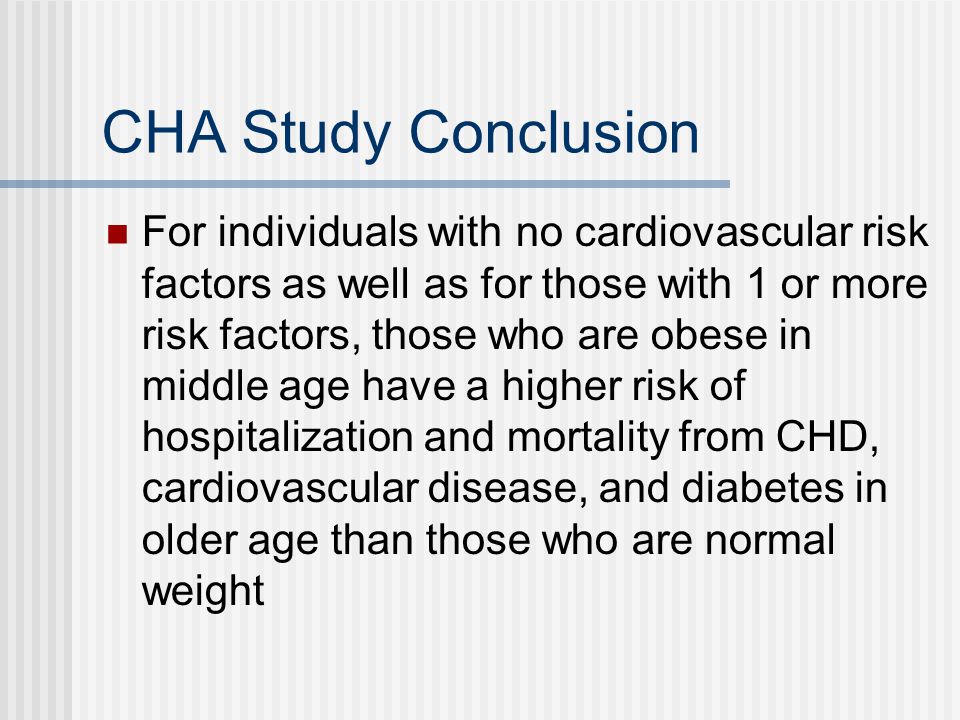 CHA Study Conclusion For individuals with no cardiovascular risk factors as well as for those with 1 or more risk factors, those who are obese in middle age have a higher risk of hospitalization and mortality from CHD, cardiovascular disease, and diabetes in older age than those who are normal weight