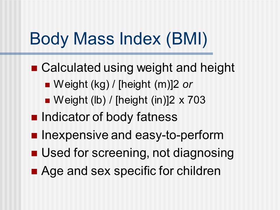 Body Mass Index (BMI) Calculated using weight and height Weight (kg) / [height (m)]2 or Weight (lb) / [height (in)]2 x 703 Indicator of body fatness Inexpensive and easy-to-perform Used for screening, not diagnosing Age and sex specific for children