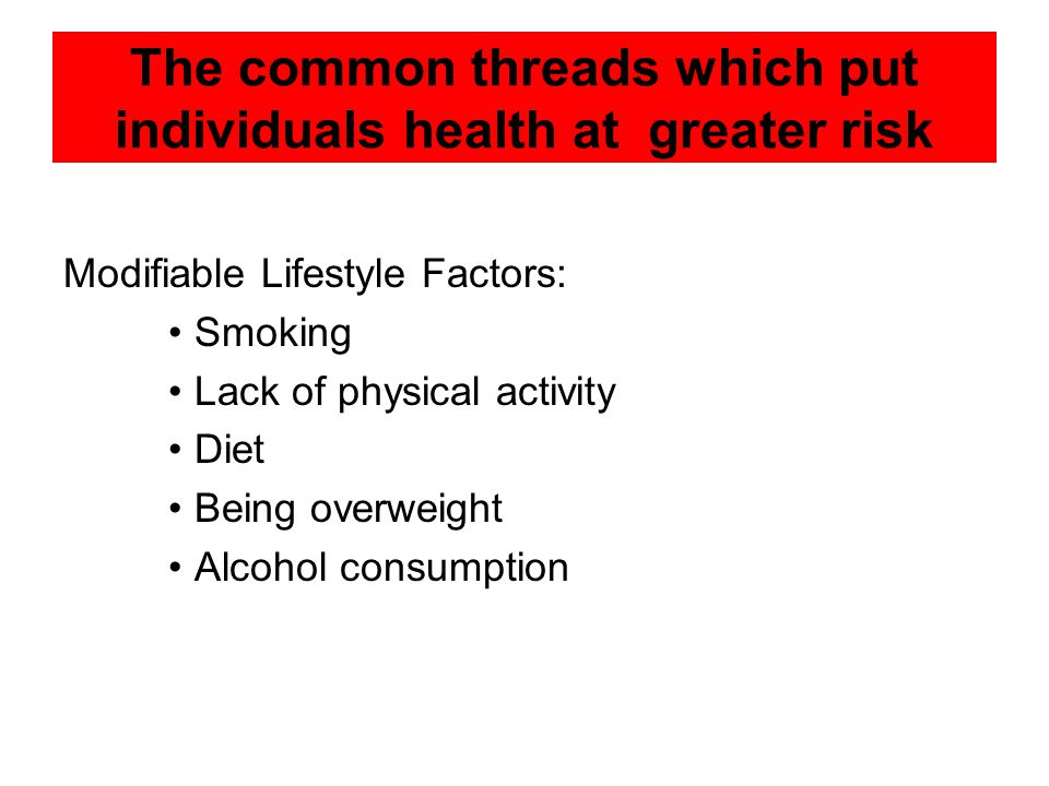 The common threads which put individuals health at greater risk Modifiable Lifestyle Factors: Smoking Lack of physical activity Diet Being overweight Alcohol consumption