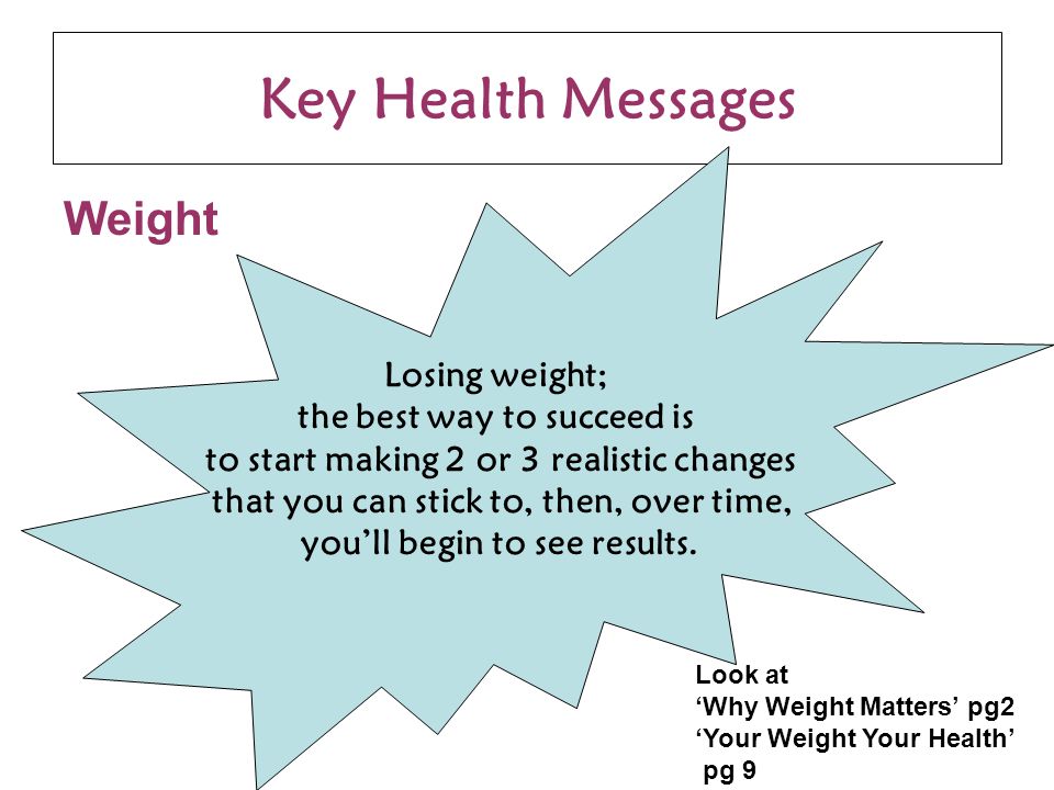 Key Health Messages Weight Losing weight; the best way to succeed is to start making 2 or 3 realistic changes that you can stick to, then, over time, you’ll begin to see results.
