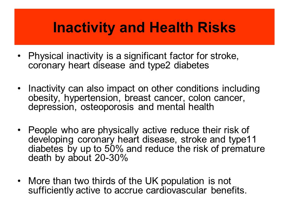 Inactivity and Health Risks Physical inactivity is a significant factor for stroke, coronary heart disease and type2 diabetes Inactivity can also impact on other conditions including obesity, hypertension, breast cancer, colon cancer, depression, osteoporosis and mental health People who are physically active reduce their risk of developing coronary heart disease, stroke and type11 diabetes by up to 50% and reduce the risk of premature death by about 20-30% More than two thirds of the UK population is not sufficiently active to accrue cardiovascular benefits.