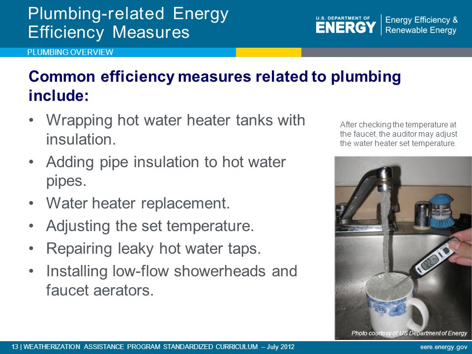 13 | WEATHERIZATION ASSISTANCE PROGRAM STANDARDIZED CURRICULUM – July 2012eere.energy.gov Common efficiency measures related to plumbing include: Wrapping hot water heater tanks with insulation.