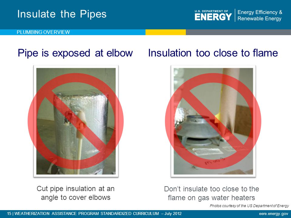 15 | WEATHERIZATION ASSISTANCE PROGRAM STANDARDIZED CURRICULUM – July 2012eere.energy.gov Cut pipe insulation at an angle to cover elbows Insulate the Pipes Don’t insulate too close to the flame on gas water heaters Pipe is exposed at elbow Insulation too close to flame PLUMBING OVERVIEW Photos courtesy of the US Department of Energy