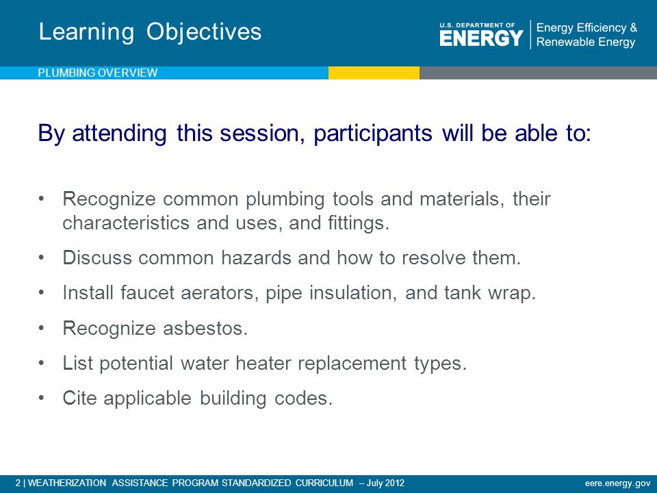2 | WEATHERIZATION ASSISTANCE PROGRAM STANDARDIZED CURRICULUM – July 2012eere.energy.gov Learning Objectives By attending this session, participants will be able to: Recognize common plumbing tools and materials, their characteristics and uses, and fittings.
