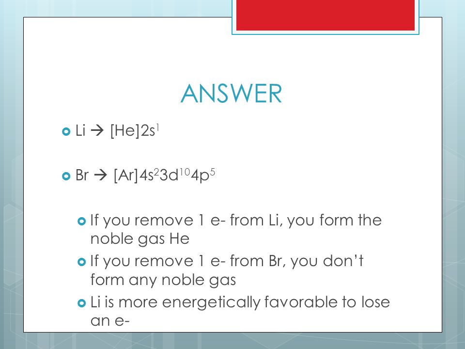 ANSWER  Li  [He]2s 1  Br  [Ar]4s 2 3d 10 4p 5  If you remove 1 e- from Li, you form the noble gas He  If you remove 1 e- from Br, you don’t form any noble gas  Li is more energetically favorable to lose an e-
