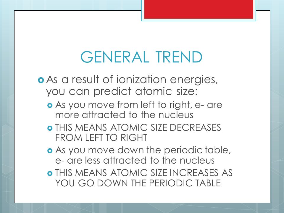 GENERAL TREND  As a result of ionization energies, you can predict atomic size:  As you move from left to right, e- are more attracted to the nucleus  THIS MEANS ATOMIC SIZE DECREASES FROM LEFT TO RIGHT  As you move down the periodic table, e- are less attracted to the nucleus  THIS MEANS ATOMIC SIZE INCREASES AS YOU GO DOWN THE PERIODIC TABLE