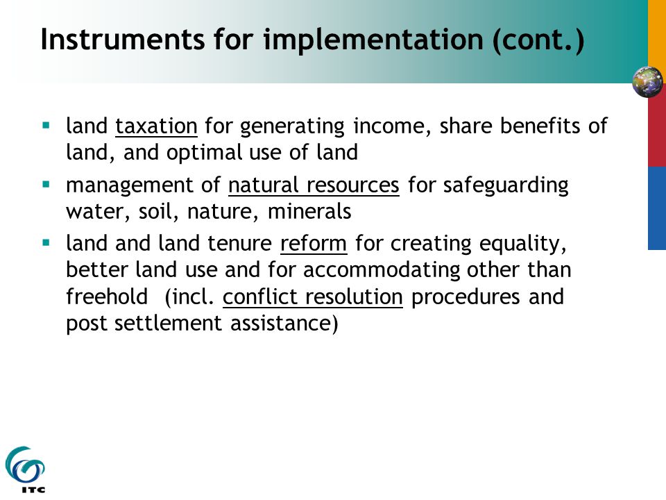 Instruments for implementation (cont.)  land taxation for generating income, share benefits of land, and optimal use of land  management of natural resources for safeguarding water, soil, nature, minerals  land and land tenure reform for creating equality, better land use and for accommodating other than freehold (incl.